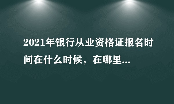 2021年银行从业资格证报名时间在什么时候,在哪里报名啊?