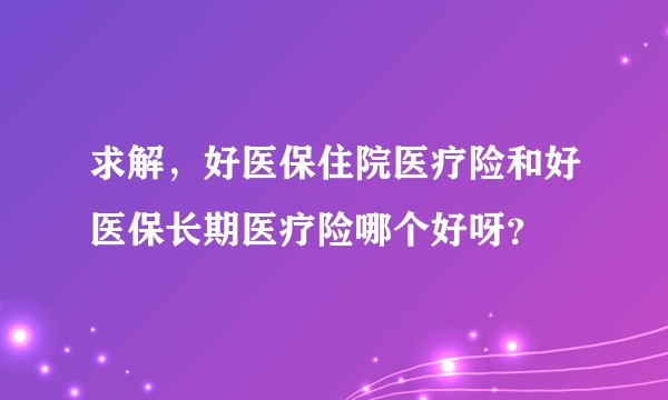 求解,好医保住院医疗险和好医保长期医疗险哪个好呀?