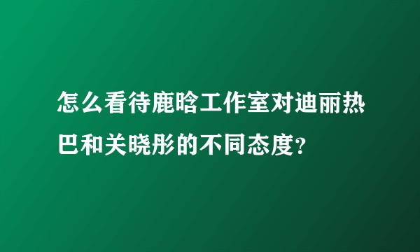 怎么看待鹿晗工作室对迪丽热巴和关晓彤的不同态度?