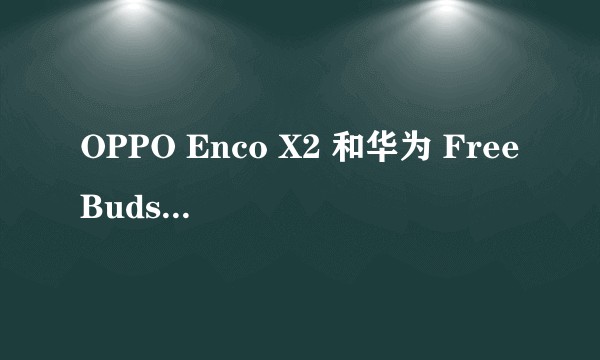 OPPO Enco X2 和华为 FreeBuds Pro2 哪个好?