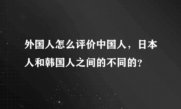外国人怎么评价中国人，日本人和韩国人之间的不同的？