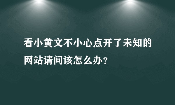 看小黄文不小心点开了未知的网站请问该怎么办？