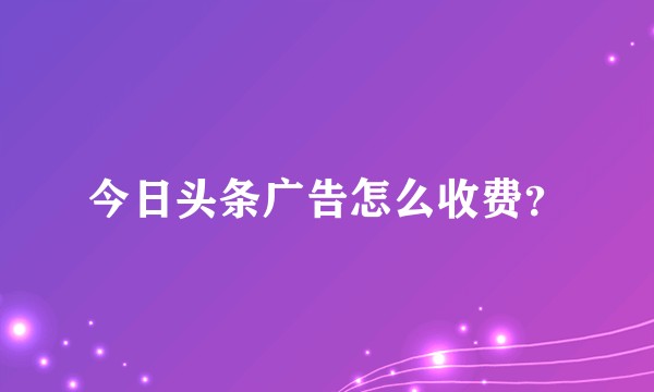 今日头条广告怎么收费？