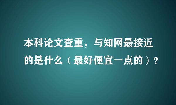 本科论文查重，与知网最接近的是什么（最好便宜一点的）？