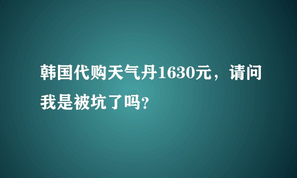 韩国代购天气丹1630元，请问我是被坑了吗？