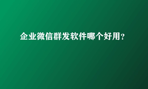 企业微信群发软件哪个好用？