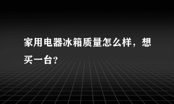 家用电器冰箱质量怎么样,想买一台?