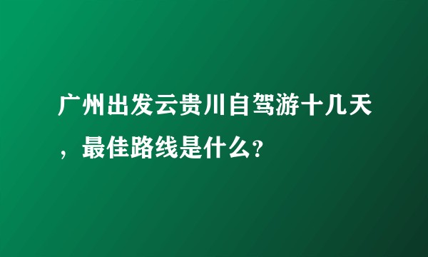 广州出发云贵川自驾游十几天，最佳路线是什么？