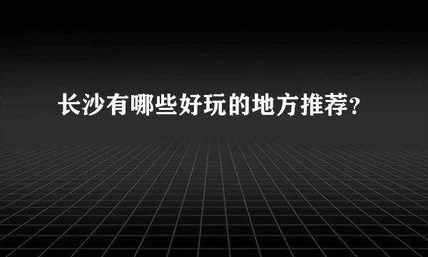 长沙有哪些好玩的地方推荐?