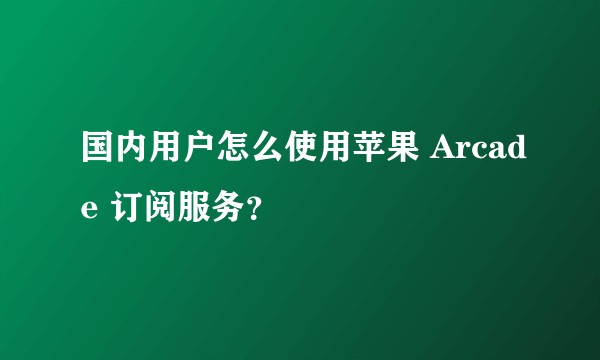 国内用户怎么使用苹果 Arcade 订阅服务?