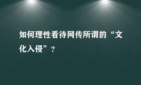 如何理性看待网传所谓的“文化入侵”？