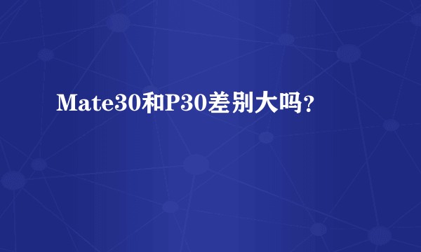 Mate30和P30差别大吗？