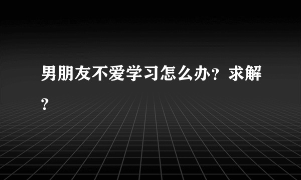 男朋友不爱学习怎么办？求解？
