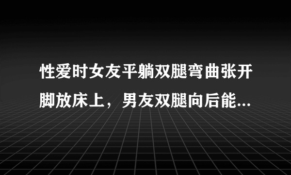 性爱时女友平躺双腿弯曲张开脚放床上，男友双腿向后能插得深吗？