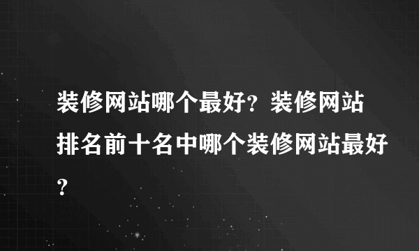 装修网站哪个最好？装修网站排名前十名中哪个装修网站最好？