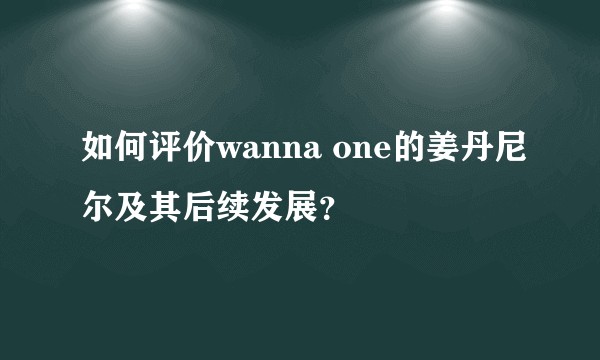 如何评价wanna one的姜丹尼尔及其后续发展？