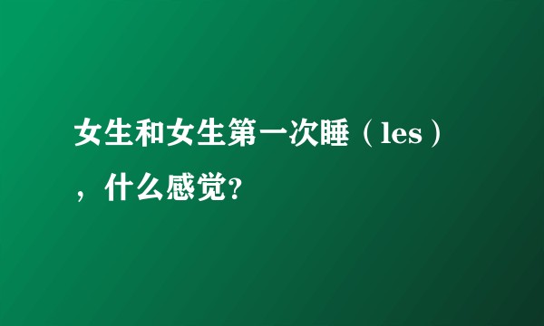 女生和女生第一次睡（les），什么感觉？