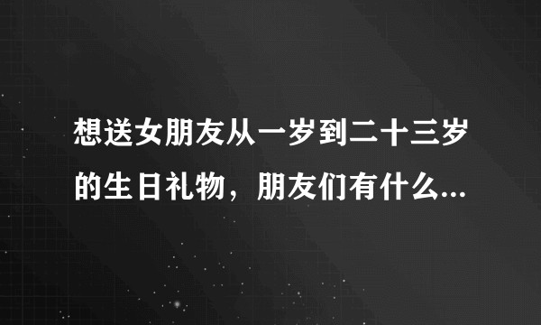 想送女朋友从一岁到二十三岁的生日礼物，朋友们有什么好的推荐吗，打广告的就往后靠一靠吧？