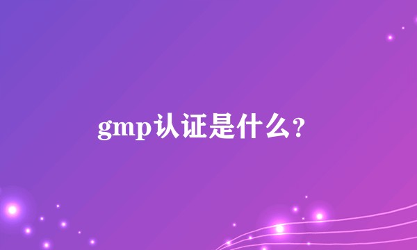 gmp认证是什么?