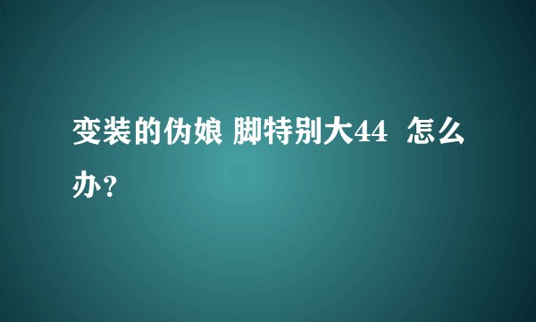 变装的伪娘 脚特别大44  怎么办？