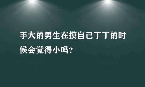 手大的男生在摸自己丁丁的时候会觉得小吗？