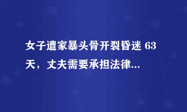 女子遭家暴头骨开裂昏迷 63 天，丈夫需要承担法律责任吗？