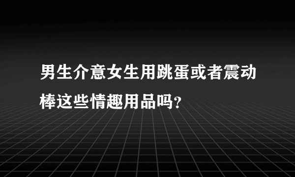 男生介意女生用跳蛋或者震动棒这些情趣用品吗？