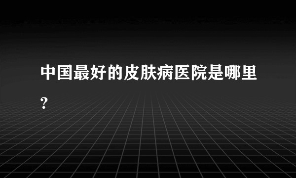 中国最好的皮肤病医院是哪里？