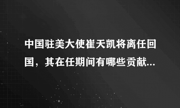 中国驻美大使崔天凯将离任回国,其在任期间有哪些贡献?离任将带来怎样的影响?