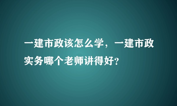 一建市政该怎么学，一建市政实务哪个老师讲得好？