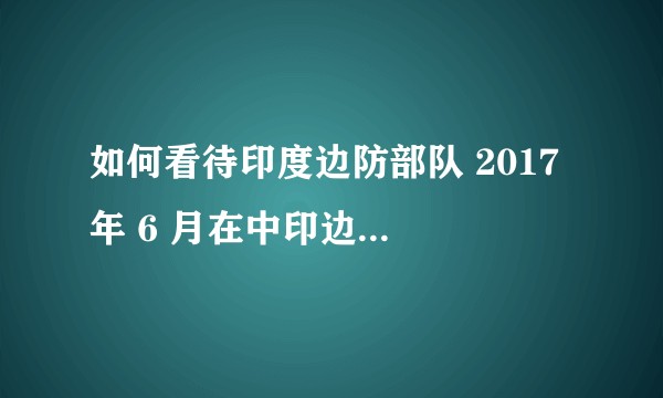 如何看待印度边防部队 2017 年 6 月在中印边界锡金段洞朗地区的越界事件？