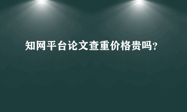 知网平台论文查重价格贵吗？