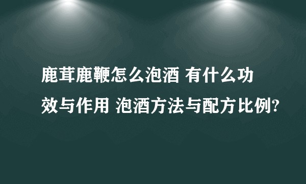 鹿茸鹿鞭怎么泡酒 有什么功效与作用 泡酒方法与配方比例?