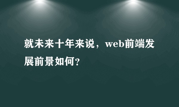 就未来十年来说，web前端发展前景如何？