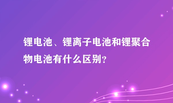 锂电池、锂离子电池和锂聚合物电池有什么区别?
