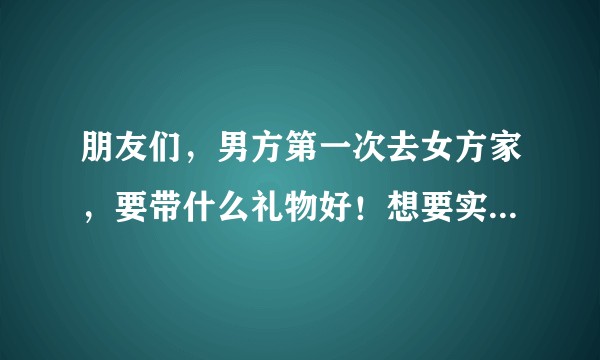 朋友们，男方第一次去女方家，要带什么礼物好！想要实用一些的！?