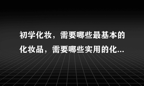初学化妆，需要哪些最基本的化妆品，需要哪些实用的化妆工具，化妆的步骤是什么？化妆品的好坏如何分别