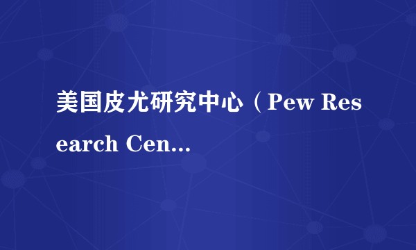 美国皮尤研究中心（Pew Research Center）是家什么机构？
