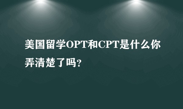 美国留学OPT和CPT是什么你弄清楚了吗？