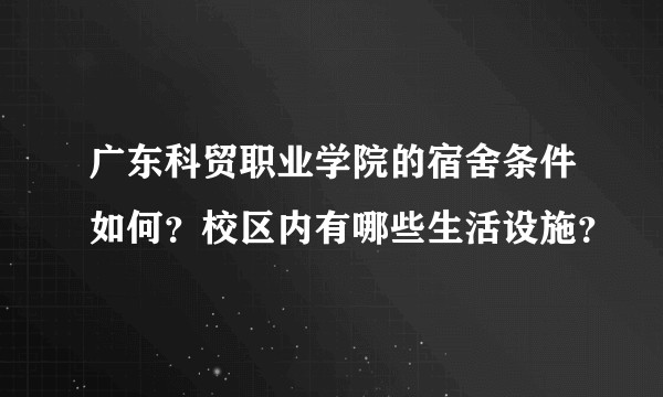 广东科贸职业学院的宿舍条件如何？校区内有哪些生活设施？