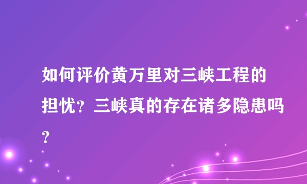 如何评价黄万里对三峡工程的担忧？三峡真的存在诸多隐患吗？