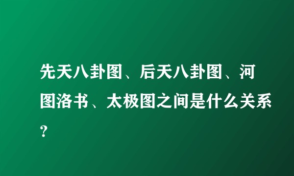 先天八卦图、后天八卦图、河图洛书、太极图之间是什么关系?
