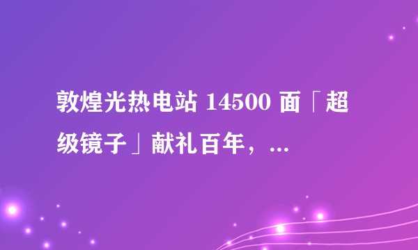 敦煌光热电站 14500 面「超级镜子」献礼百年，它的发电原理是什么，建成有哪些意义？