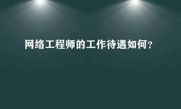 网络工程师的工作待遇如何？