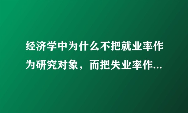 经济学中为什么不把就业率作为研究对象，而把失业率作为研究对象？