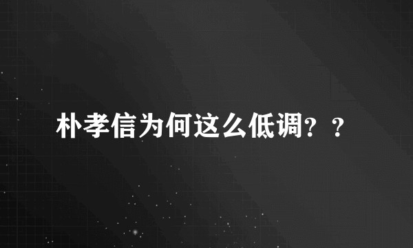 朴孝信为何这么低调？？