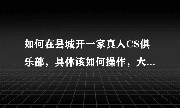 如何在县城开一家真人CS俱乐部，具体该如何操作，大概需要多少费用？请大神们提供一下渠道和讲解建议。