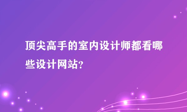 顶尖高手的室内设计师都看哪些设计网站？