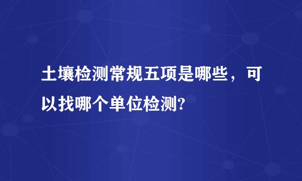 土壤检测常规五项是哪些，可以找哪个单位检测?