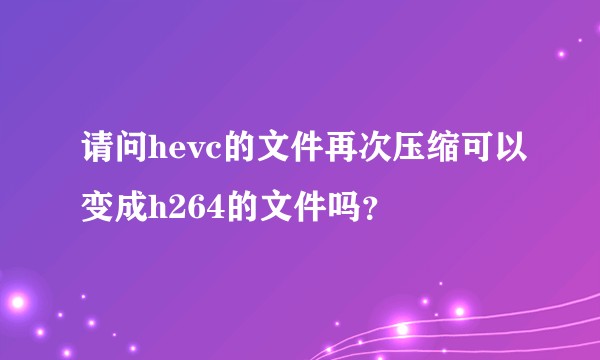 请问hevc的文件再次压缩可以变成h264的文件吗？